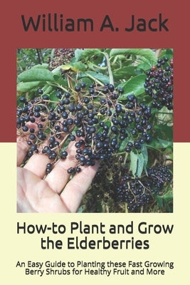 How-to Plant and Grow the Elderberries: An Easy Guide to Planting these Fast Growing Berry Shrubs for Healthy Fruit and More Paperback Independently Published