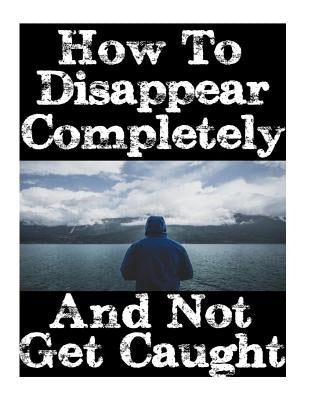 How To Disappear Completely and Not Get Caught: 26 Lessons On How To Evade The Authorities, Establish A New Identity, and Start A New Life Without Lea Paperback Createspace Independent Publishing Platform