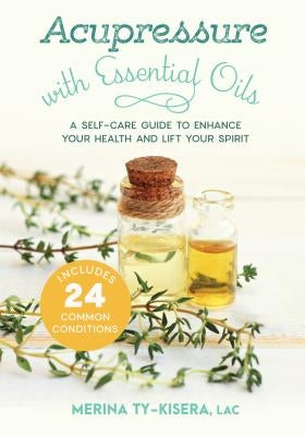 Acupressure with Essential Oils: A Self-Care Guide to Enhance Your Health and Lift Your Spirit--Includes 24 Common Conditions by Ty-Kisera, Merina