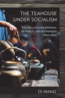 The Teahouse Under Socialism: The Decline and Renewal of Public Life in Chengdu, 1950-2000 by Wang, Di