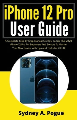 iPhone 12 Pro User Guide: A Complete Step By Step Manual On How To Use The 2020 iPhone 12 Pro For Beginners And Seniors To Master Your New Devic by Pogue, Sydney A.