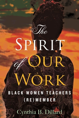 The Spirit of Our Work: Black Women Teachers (Re)Member by Dillard, Cynthia