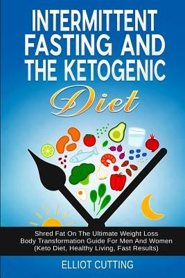 Intermittent Fasting And The Ketogenic Diet: Shred Fat On The Ultimate Weight Loss Body Transformation Guide For Men And Women (Keto Diet, Healthy Liv by Cutting, Elliot