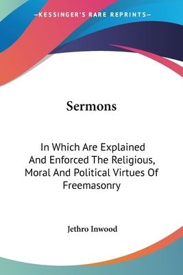 Sermons: In Which Are Explained and Enforced the Religious, Moral and Political Virtues of Freemasonry by Inwood, Jethro