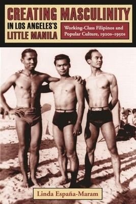 Creating Masculinity in Los Angeles's Little Manila: Working-Class Filipinos and Popular Culture, 1920s-1950s by España-Maram, Linda