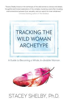 Tracking the Wild Woman Archetype: A Guide to Becoming a Whole, In-divisible Woman by Shelby, Stacey