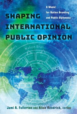 Shaping International Public Opinion: A Model for Nation Branding and Public Diplomacy by Fullerton, Jami A.