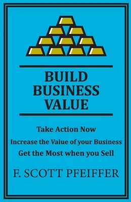 Build Business Value: Take Action Now, Increase the Value of your Business, Get the Most when you Sell by Pfeiffer, Scott