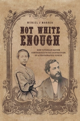 Not White Enough: How Victorian Racism Contributed to the Destruction of a Photographic Genius by Morris, Muriel J.