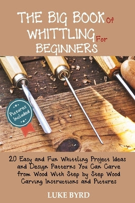 The Big Book of Whittling for Beginners: 20 Easy and Fun Whittling Project Ideas and Design Patterns You Can Carve from Wood With Step by Step Wood Ca by Byrd, Luke