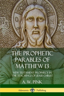 The Prophetic Parables of Matthew 13: New Testament Prophecy in the Teachings of Jesus Christ by Pink, A. W.