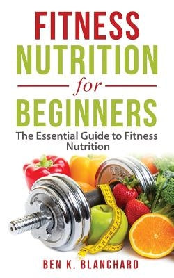 Fitness Nutrition for Beginners: The Essential Guide to Fitness Nutrition by Blanchard, Ben K.