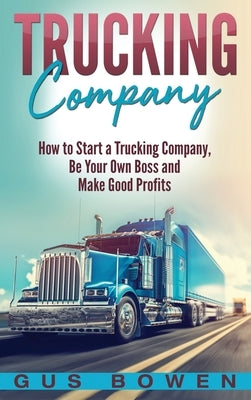 Trucking Company: How to Start a Trucking Company, Be Your Own Boss, and Make Good Profits by Bowen, Gus