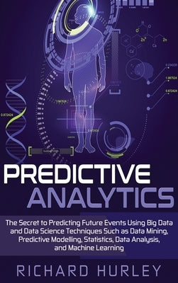 Predictive Analytics: The Secret to Predicting Future Events Using Big Data and Data Science Techniques Such as Data Mining, Predictive Mode by Hurley, Richard