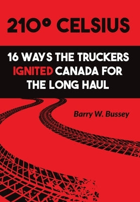 210° Celsius: 16 Ways the Truckers Ignited Canada for the Long Haul by Bussey, Barry W.