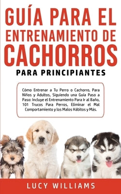 Guía Para el Entrenamiento de Cachorros Para Principiantes: Cómo entrenar a Tu Perro o Cachorro, para Niños y Adultos, Siguiendo una Guía Paso a Paso: by Williams, Lucy