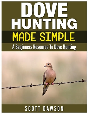 Dove Hunting Made Simple: A Beginners Resource to Dove Hunting Paperback Createspace Independent Publishing Platform