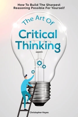 The Art Of Critical Thinking: How To Build The Sharpest Reasoning Possible For Yourself by Hayes, Christopher