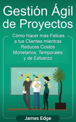 Gestión Ágil de Proyectos: Cómo Hacer más Felices a sus Clientes mientras Reduce Costos Monetarios, Temporales y de Esfuerzo by Edge, James