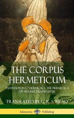 The Corpus Hermeticum: Initiation into Hermetics, The Hermetica of Hermes Trismegistus (Hardcover) by Mead, G. R. S.