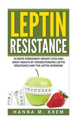 Leptin Resistance: Achieve Permanent Weight Loss and Great Health By Understanding Leptin Resistance and the Leptin Hormone by Krem, Hanna M.