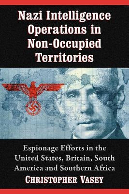 Nazi Intelligence Operations in Non-Occupied Territories: Espionage Efforts in the United States, Britain, South America and Southern Africa by Vasey, Christopher