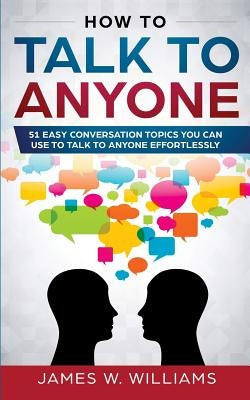 How To Talk To Anyone: 51 Easy Conversation Topics You Can Use to Talk to Anyone Effortlessly by W. Williams, James