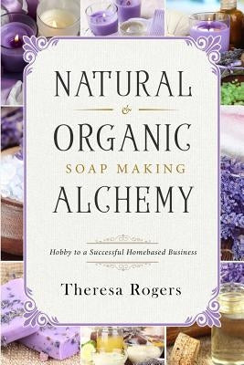 Natural & Organic Soap Making Alchemy: Hobby to a Successful Homebased Business by Rogers, Theresa