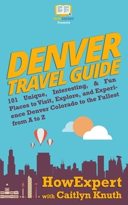 Denver Travel Guide: 101 Unique, Interesting, & Fun Places to Visit, Explore, and Experience Denver Colorado to the Fullest from A to Z by Knuth, Caitlyn