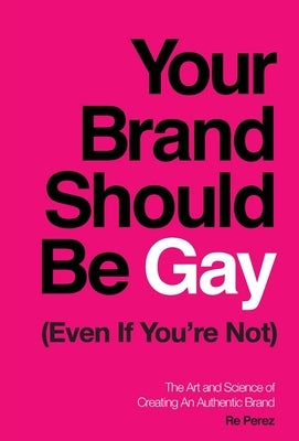 Your Brand Should Be Gay (Even If You're Not): The Art and Science of Creating an Authentic Brand by Perez, Re