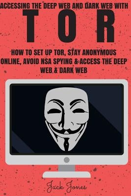 Tor: Accessing The Deep Web & Dark Web With Tor: How To Set Up Tor, Stay Anonymous Online, Avoid NSA Spying & Access The De by Jones, Jack