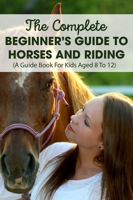 The Complete Beginner's Guide To Horses And Riding A Guide Book For Kids Aged 8 To 12: Horse Life Book by Timoteo, Cyrstal