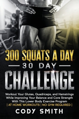 300 Squats a Day 30 Day Challenge: Workout Your Glutes, Quadriceps, and Hamstrings While Improving Your Balance and Core Strength With This Lower Body by Smith, Cody