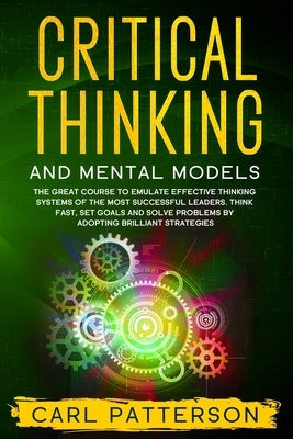 Critical Thinking And Mental Models: The Great Course to Emulate Effective Thinking Systems of the Most Successful Leaders. Think Fast, Set Goals and by Patterson, Carl