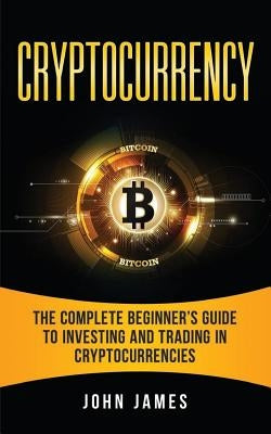 Cryptocurrency: The Complete Beginner's Guide to Investing and Trading in Cryptocurrencies by James, John