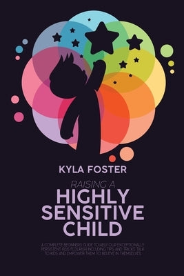 Raising A Highly Sensitive Child: A Complete Beginners Guide To Help Our Exceptionally Persistent Kids Flourish Including Tips And Tricks Talk To Kids by Foster, Kyla