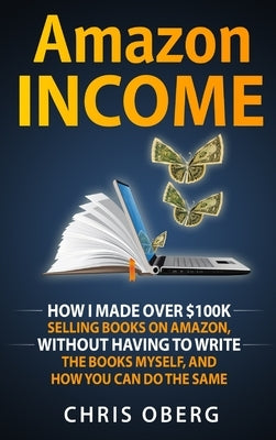 Amazon Income: How I Made Over $100K Selling Books On Amazon, Without Having To Write The Books Myself, And How You Can Do The Same by Oberg, Chris