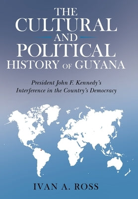 The Cultural and Political History of Guyana: President John F. Kennedy's Interference in the Country's Democracy by Ross, Ivan a.