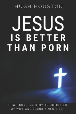 Jesus Is Better Than Porn: How I Confessed my Addiction to My Wife and Found a New Life by Houston, Hugh
