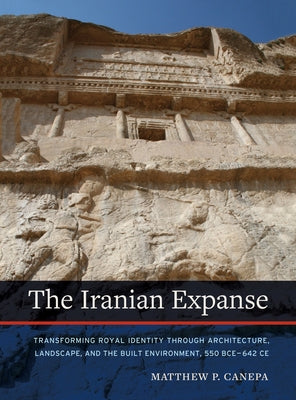 The Iranian Expanse: Transforming Royal Identity Through Architecture, Landscape, and the Built Environment, 550 Bce-642 Ce by Canepa, Matthew P.