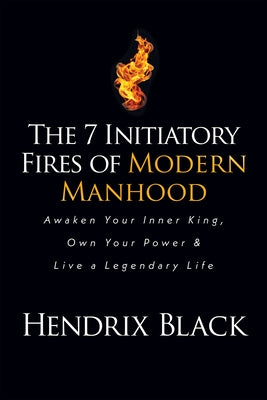 The 7 Initiatory Fires of Modern Manhood: Awaken Your Inner King, Own Your Power & Live a Legendary Life by Black, Hendrix