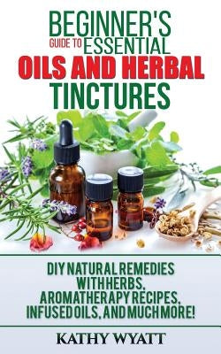 Beginner's Guide to Essential Oils and Herbal Tinctures: DIY Natural Remedies with Herbs, Aromatherapy Recipes, Infused Oils, and Much More! by Wyatt, Kathy