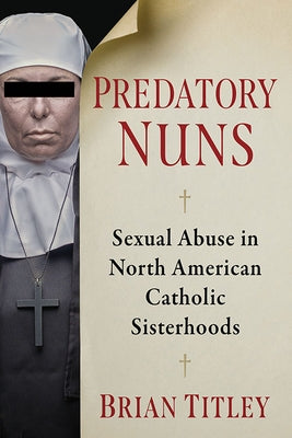 Predatory Nuns: Sexual Abuse in North American Catholic Sisterhoods by Titley, Brian