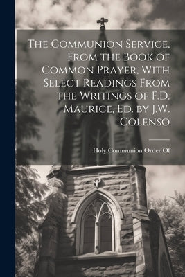 The Communion Service, From the Book of Common Prayer, With Select Readings From the Writings of F.D. Maurice, Ed. by J.W. Colenso Paperback Legare Street Press