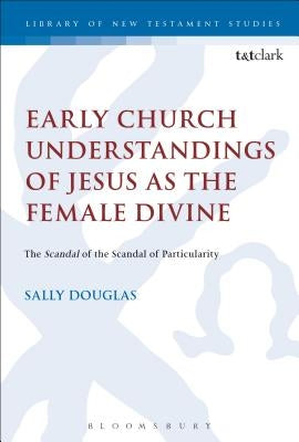 Early Church Understandings of Jesus as the Female Divine: The Scandal of the Scandal of Particularity Paperback Bloomsbury Publishing PLC