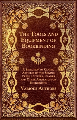 The Tools and Equipment of Bookbinding - A Selection of Classic Articles on the Sewing Press, Cutters, Clamps and Other Apparatus for Bookbinding by Various Authors