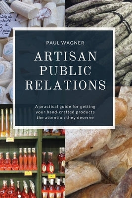 Artisan Public Relations: A practical guide for getting your hand-crafted products the attention they deserve by Wagner, Paul