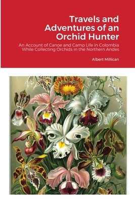 Travels and Adventures of an Orchid Hunter: An Account of Canoe and Camp Life in Colombia While Collecting Orchids in the Northern Andes by Millican, Albert