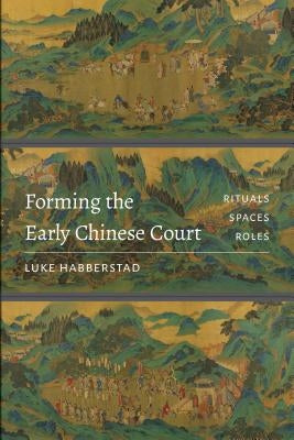 Forming the Early Chinese Court: Rituals, Spaces, Roles by Habberstad, Luke