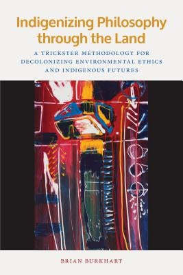 Indigenizing Philosophy Through the Land: A Trickster Methodology for Decolonizing Environmental Ethics and Indigenous Futures by Burkhart, Brian